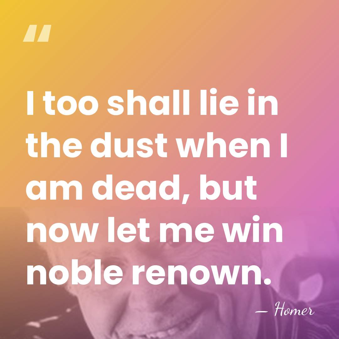 I too shall lie in the dust when I am dead, but&hellip; - Homer