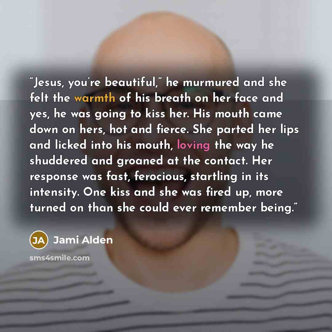 “Jesus, you’re beautiful,” he murmured and she felt the warmth of his breath on her face and yes, he was going to kiss her. His mouth came down on hers, hot and fierce. She parted her lips and licked into his mouth, loving the way he shuddered and groaned at the contact. Her response was fast…” quote by Jami Alden