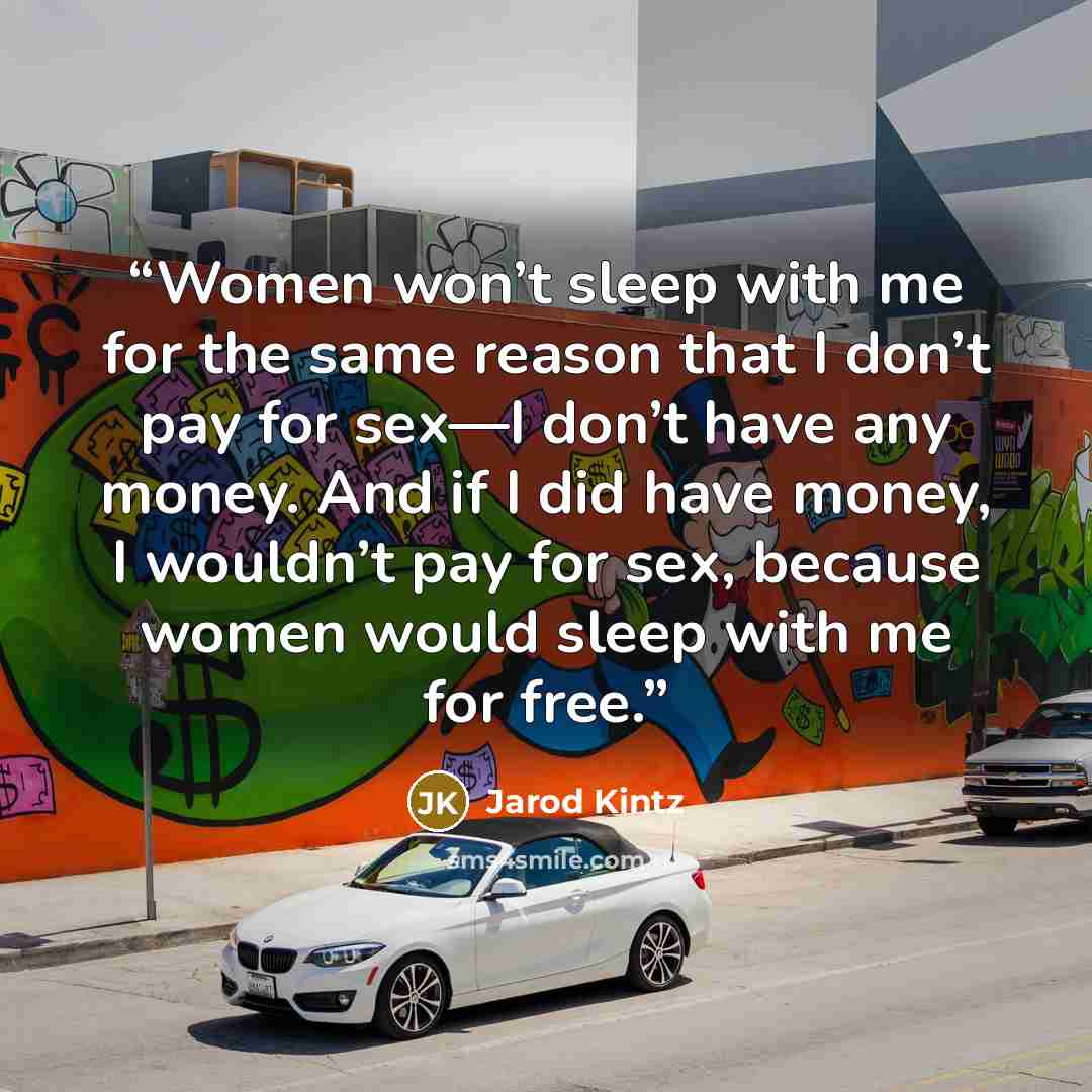 “Women won’t sleep with me for the same reason that I don’t pay for sex—I don’t have any money. And if I did have money, I wouldn’t pay for sex, because women would sleep with me for free.” quote by Jarod Kintz