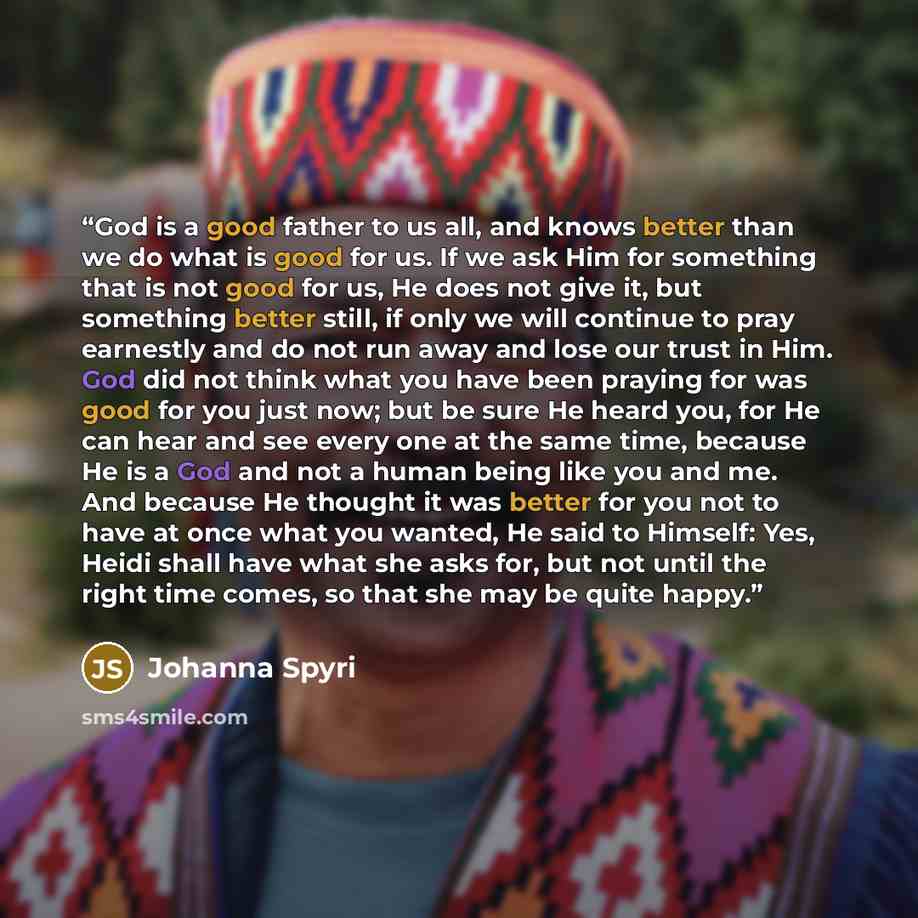 “God is a good father to us all, and knows better than we do what is good for us. If we ask Him for something that is not good for us, He does not give it, but something better still, if only we will continue to pray earnestly and do not run away and lose our trust in Him. God did not think what…” quote by Johanna Spyri