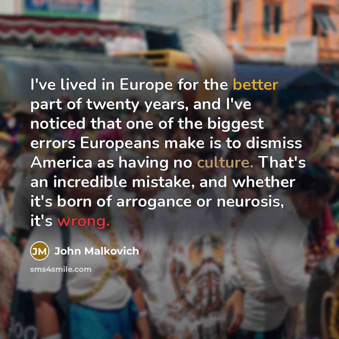 “I've lived in Europe for the better part of twenty years, and I've noticed that one of the biggest errors Europeans make is to dismiss America as having no culture. That's an incredible mistake, and whether it's born of arrogance or neurosis, it's wrong.” quote by John Malkovich