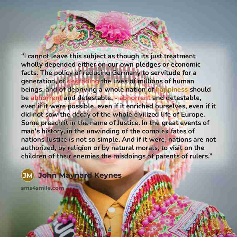 “I cannot leave this subject as though its just treatment wholly depended either on our own pledges or economic facts. The policy of reducing Germany to servitude for a generation, of degrading the lives of millions of human beings, and of depriving a whole nation of happiness should be abhorrent…” quote by John Maynard Keynes