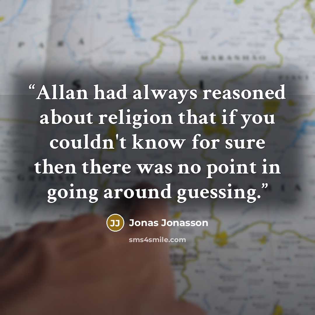 “Allan had always reasoned about religion that if you couldn't know for sure then there was no point in going around guessing.” quote by Jonas Jonasson