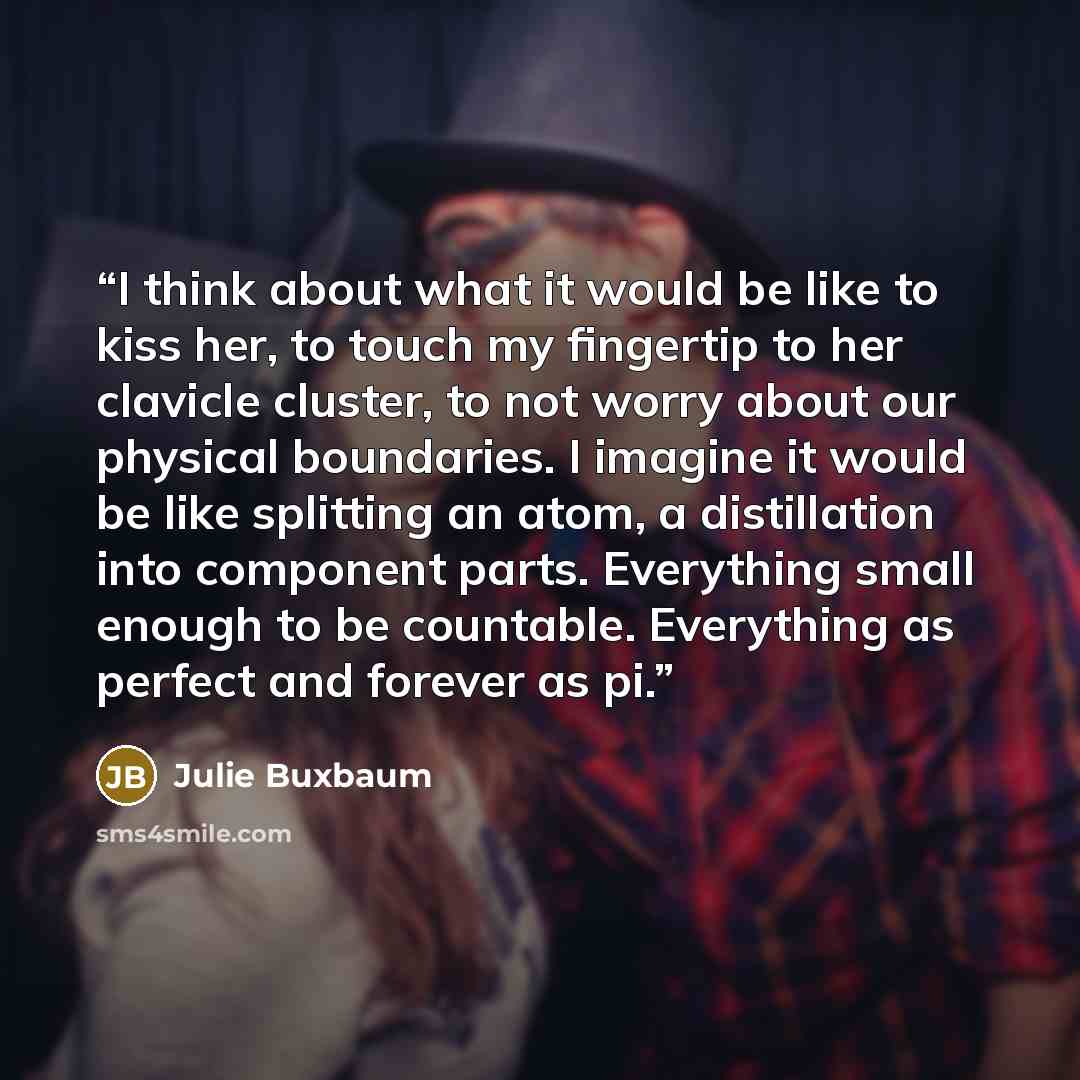 “I think about what it would be like to kiss her, to touch my fingertip to her clavicle cluster, to not worry about our physical boundaries. I imagine it would be like splitting an atom, a distillation into component parts. Everything small enough to be countable. Everything as perfect and forever…” quote by Julie Buxbaum