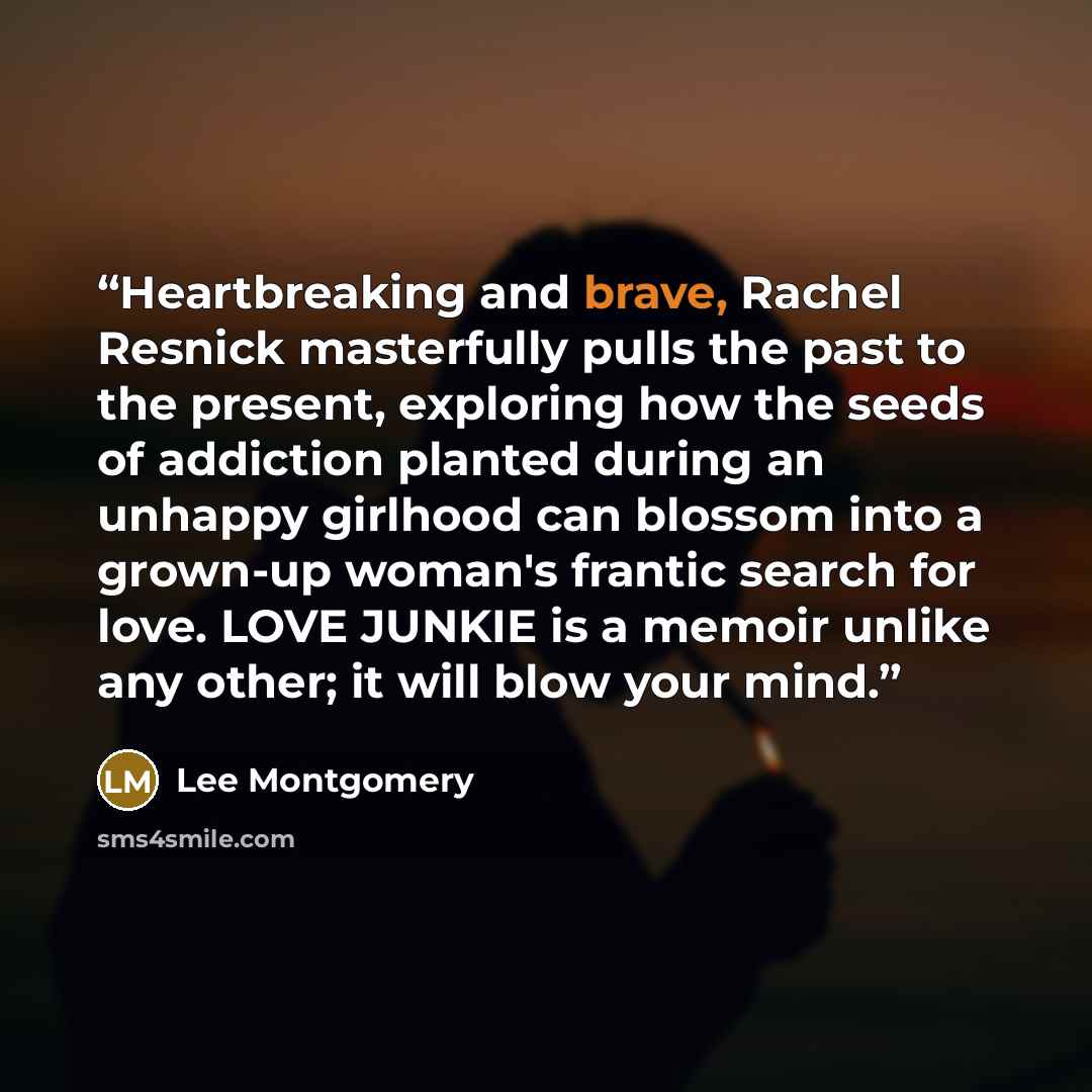 “Heartbreaking and brave, Rachel Resnick masterfully pulls the past to the present, exploring how the seeds of addiction planted during an unhappy girlhood can blossom into a grown-up woman's frantic search for love. LOVE JUNKIE is a memoir unlike any other; it will blow your mind.” quote by Lee Montgomery