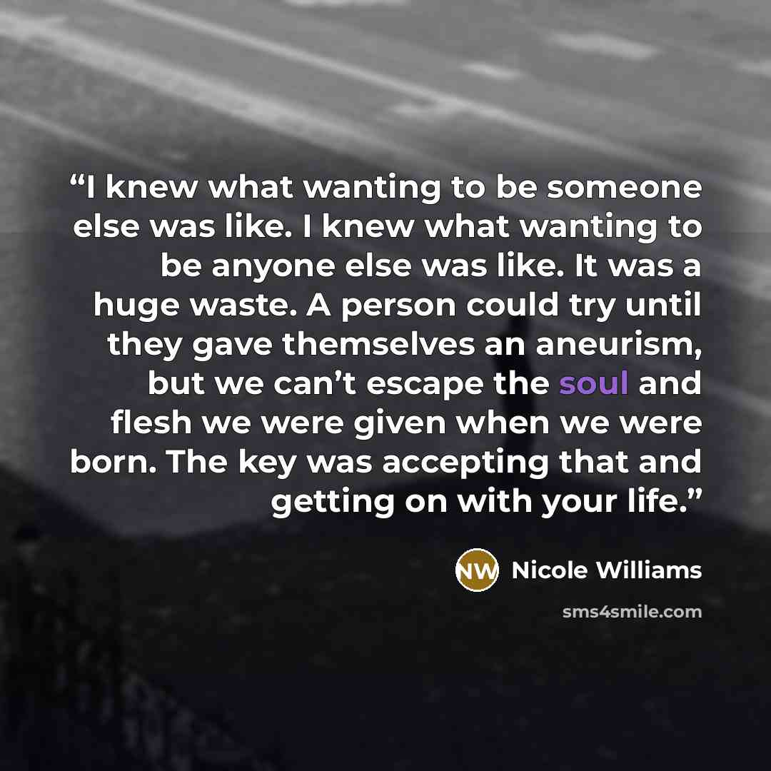 “I knew what wanting to be someone else was like. I knew what wanting to be anyone else was like. It was a huge waste. A person could try until they gave themselves an aneurism, but we can’t escape the soul and flesh we were given when we were born. The key was accepting that and getting on with…” quote by Nicole Williams
