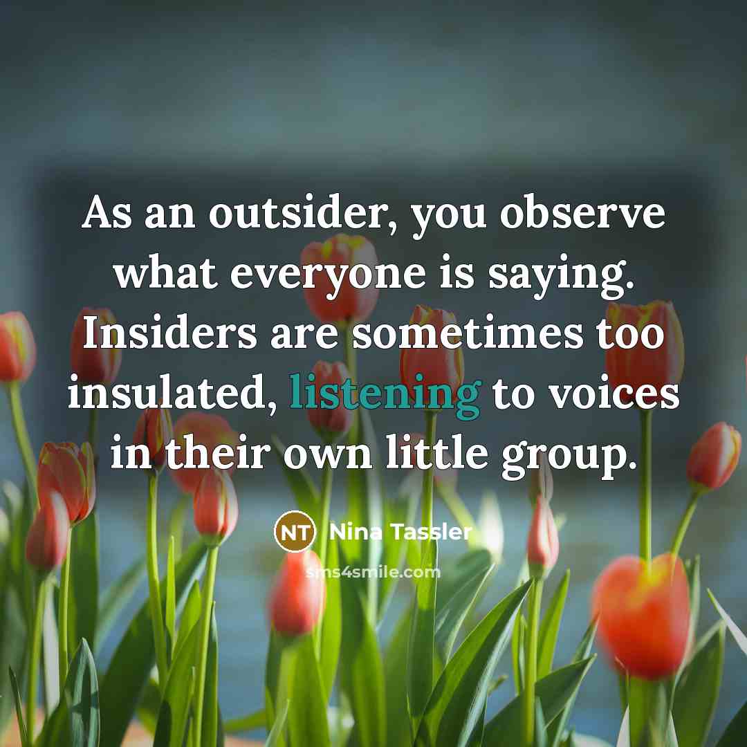 “As an outsider, you observe what everyone is saying. Insiders are sometimes too insulated, listening to voices in their own little group.” quote by Nina Tassler