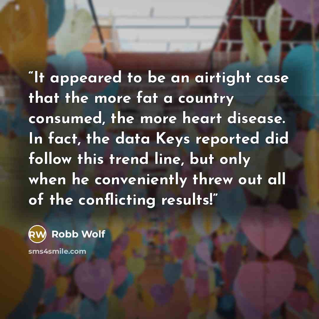“It appeared to be an airtight case that the more fat a country consumed, the more heart disease. In fact, the data Keys reported did follow this trend line, but only when he conveniently threw out all of the conflicting results!” quote by Robb Wolf