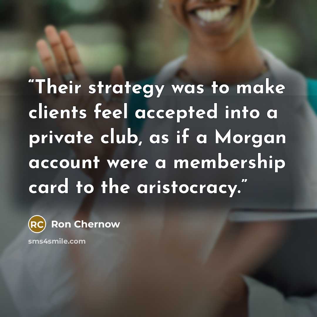 “Their strategy was to make clients feel accepted into a private club, as if a Morgan account were a membership card to the aristocracy.” quote by Ron Chernow