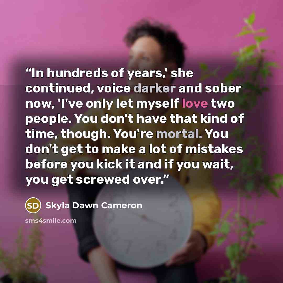 “In hundreds of years,' she continued, voice darker and sober now, 'I've only let myself love two people. You don't have that kind of time, though. You're mortal. You don't get to make a lot of mistakes before you kick it and if you wait, you get screwed over.” quote by Skyla Dawn Cameron