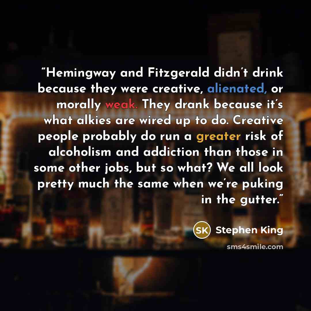 “Hemingway and Fitzgerald didn’t drink because they were creative, alienated, or morally weak. They drank because it’s what alkies are wired up to do. Creative people probably do run a greater risk of alcoholism and addiction than those in some other jobs, but so what? We all look pretty much the…” quote by Stephen King