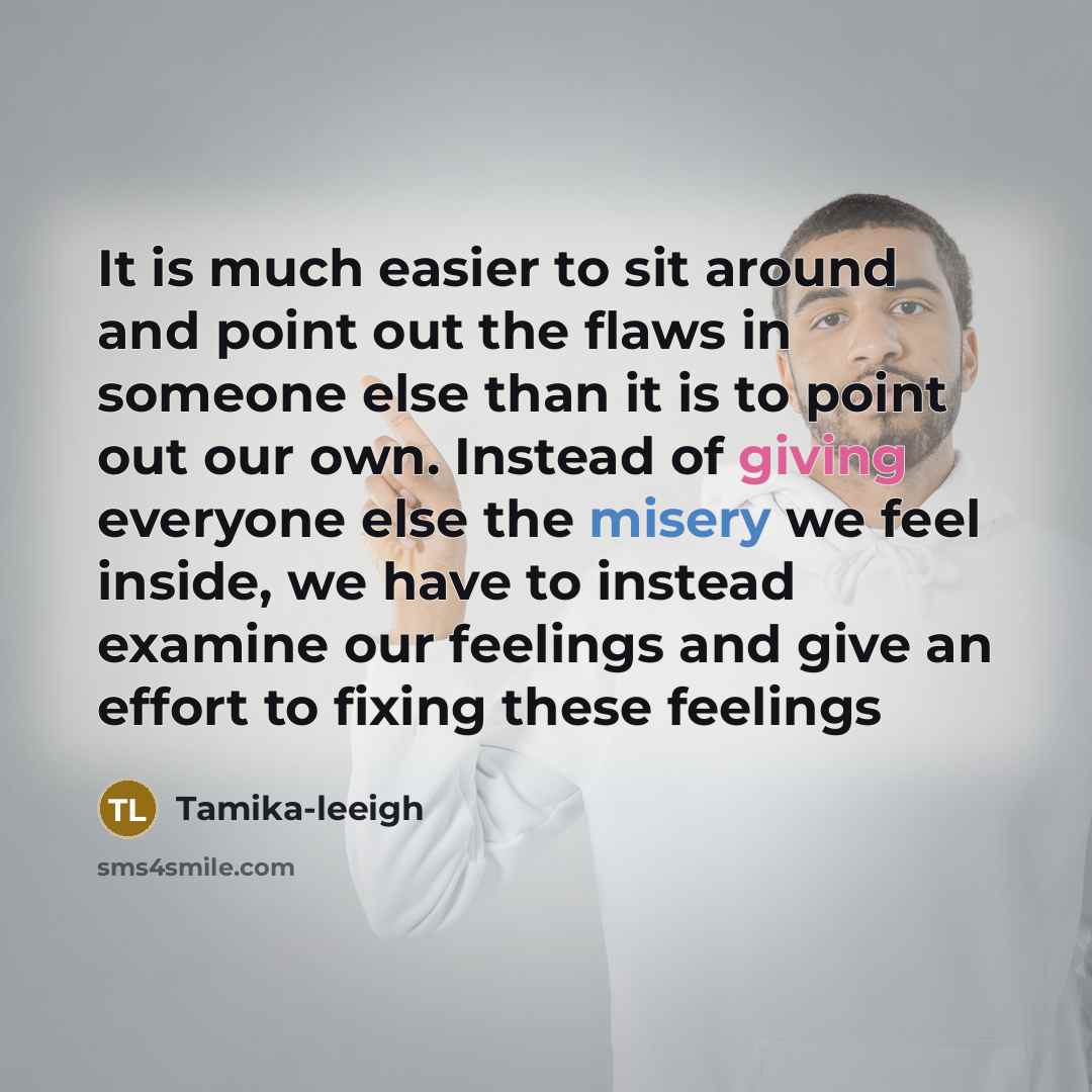 “It is much easier to sit around and point out the flaws in someone else than it is to point out our own. Instead of giving everyone else the misery we feel inside, we have to instead examine our feelings and give an effort to fixing these feelings” quote by Tamika-leeigh
