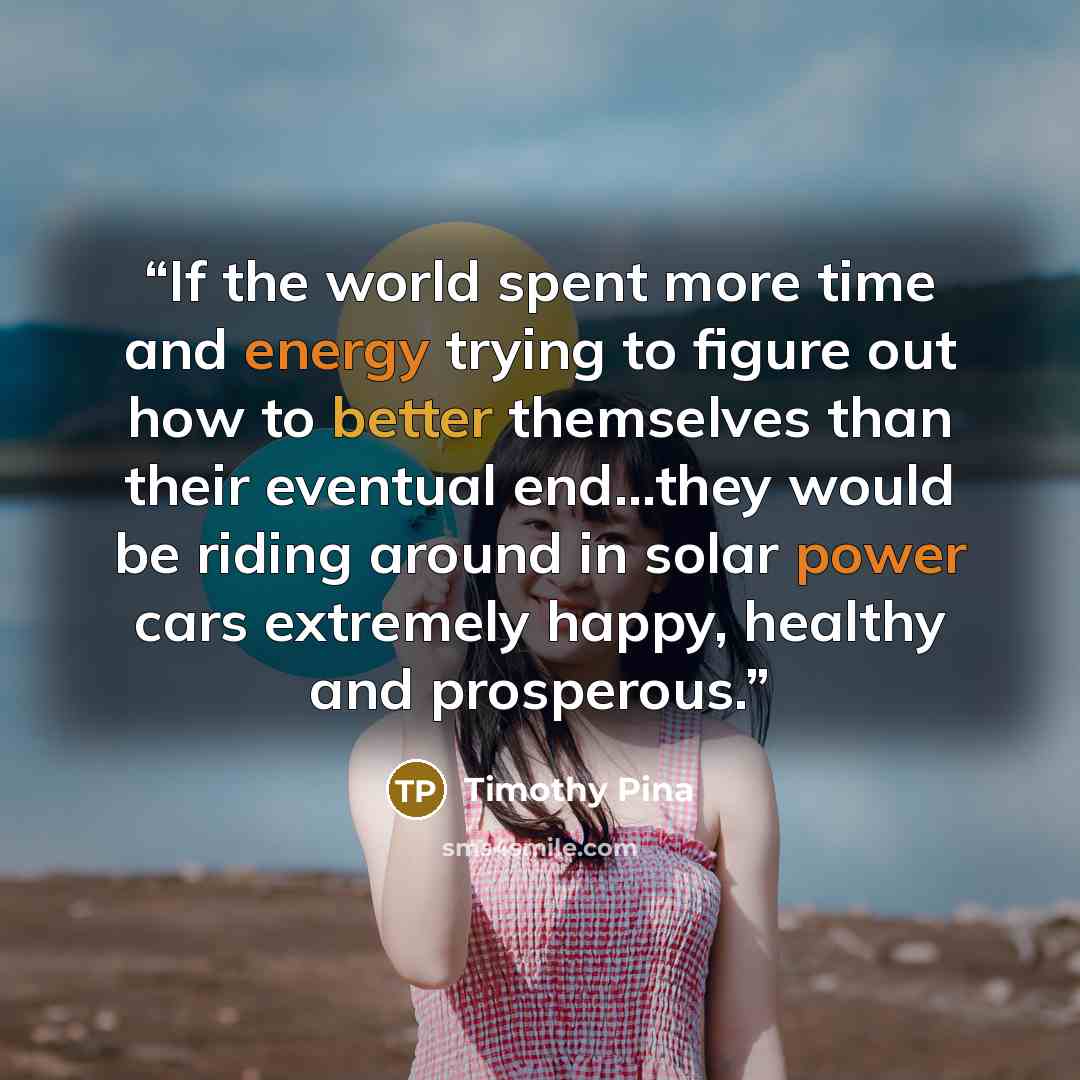 “If the world spent more time and energy trying to figure out how to better themselves than their eventual end...they would be riding around in solar power cars extremely happy, healthy and prosperous.” quote by Timothy Pina