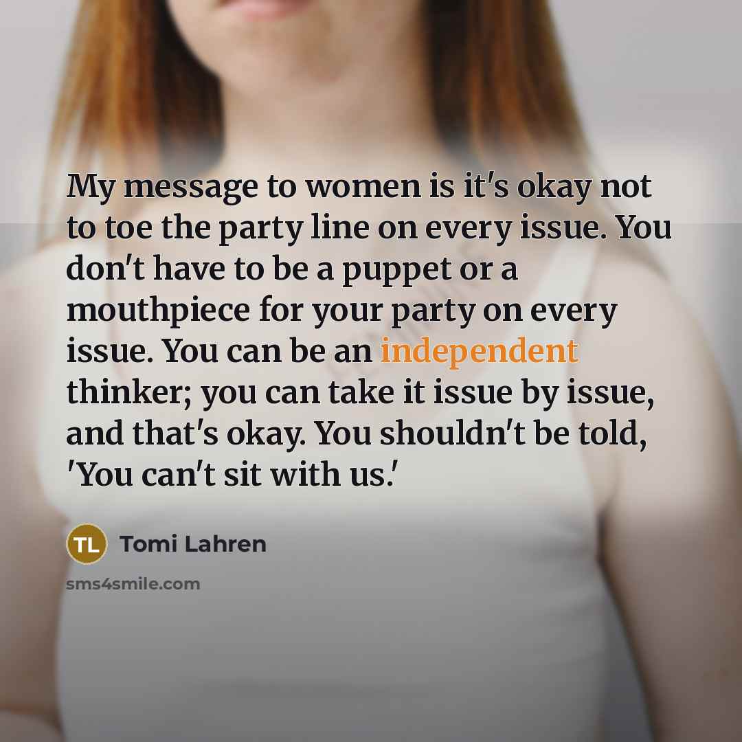 “My message to women is it's okay not to toe the party line on every issue. You don't have to be a puppet or a mouthpiece for your party on every issue. You can be an independent thinker; you can take it issue by issue, and that's okay. You shouldn't be told, 'You can't sit with us.'” quote by Tomi Lahren