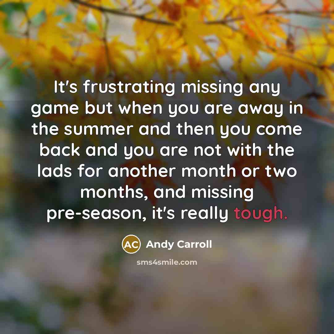 “It's frustrating missing any game but when you are away in the summer and then you come back and you are not with the lads for another month or two months, and missing pre-season, it's really tough.” quote by Andy Carroll