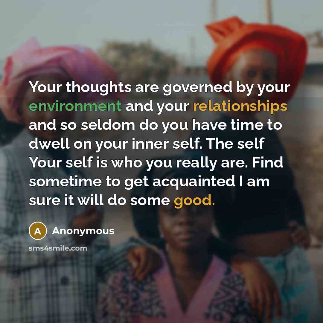 “Your thoughts are governed by your environment and your relationships and so seldom do you have time to dwell on your inner self. The self Your self is who you really are. Find sometime to get acquainted I am sure it will do some good.” quote by Anonymous