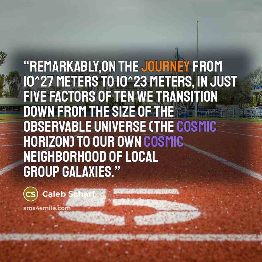 “Remarkably,on the journey from 10^27 meters to 10^23 meters, in just five factors of ten we transition down from the size of the observable universe (the cosmic horizon) to our own cosmic neighborhood of Local Group galaxies.” quote by Caleb Scharf