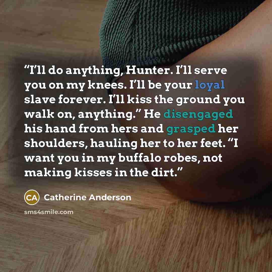 “I’ll do anything, Hunter. I’ll serve you on my knees. I’ll be your loyal slave forever. I’ll kiss the ground you walk on, anything.” He disengaged his hand from hers and grasped her shoulders, hauling her to her feet. “I want you in my buffalo robes, not making kisses in the dirt.” quote by Catherine Anderson