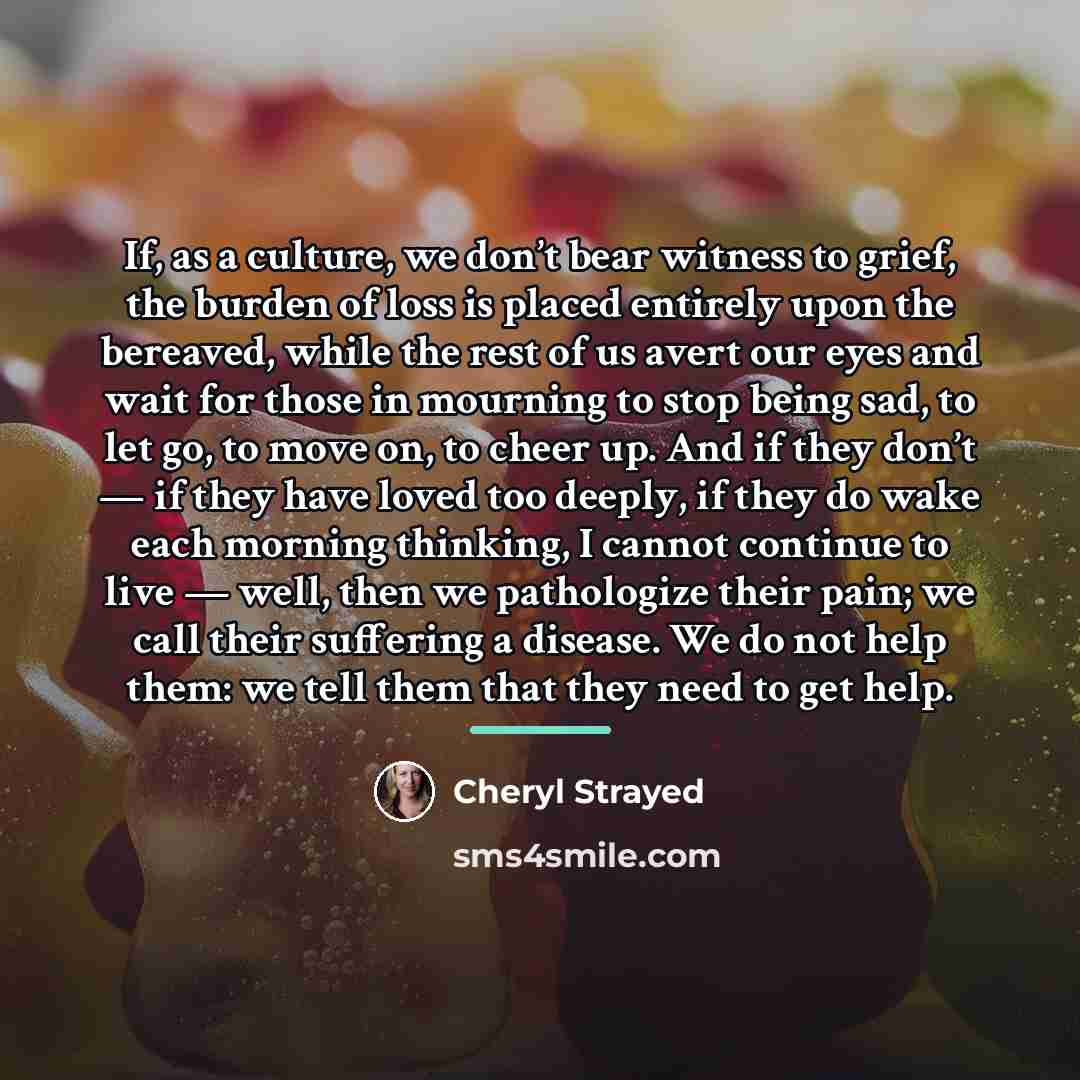 “If, as a culture, we don’t bear witness to grief,…” quote by Cheryl Strayed