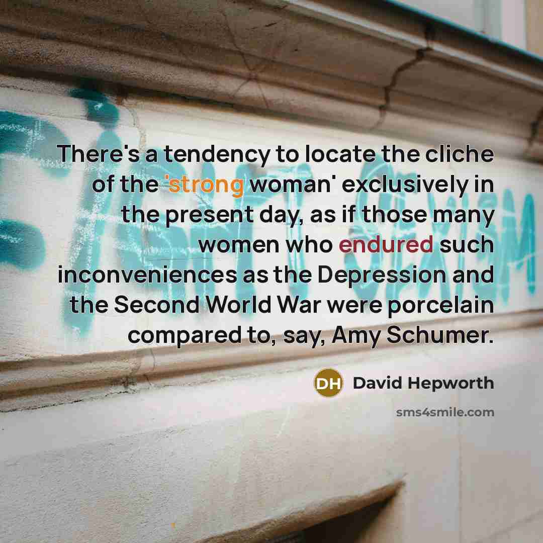 “There's a tendency to locate the cliche of the 'strong woman' exclusively in the present day, as if those many women who endured such inconveniences as the Depression and the Second World War were porcelain compared to, say, Amy Schumer.” quote by David Hepworth