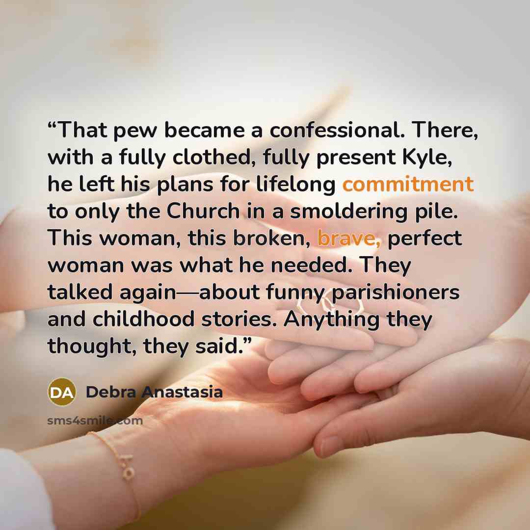 “That pew became a confessional. There, with a fully clothed, fully present Kyle, he left his plans for lifelong commitment to only the Church in a smoldering pile. This woman, this broken, brave, perfect woman was what he needed. They talked again—about funny parishioners and childhood stories…” quote by Debra Anastasia