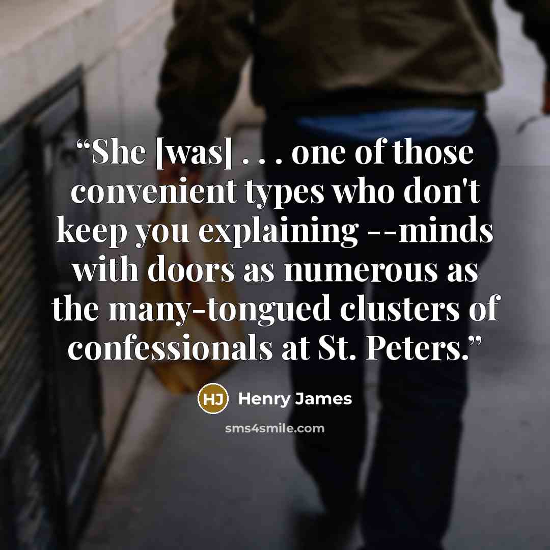 “She [was] . . . one of those convenient types who don't keep you explaining --minds with doors as numerous as the many-tongued clusters of confessionals at St. Peters.” quote by Henry James