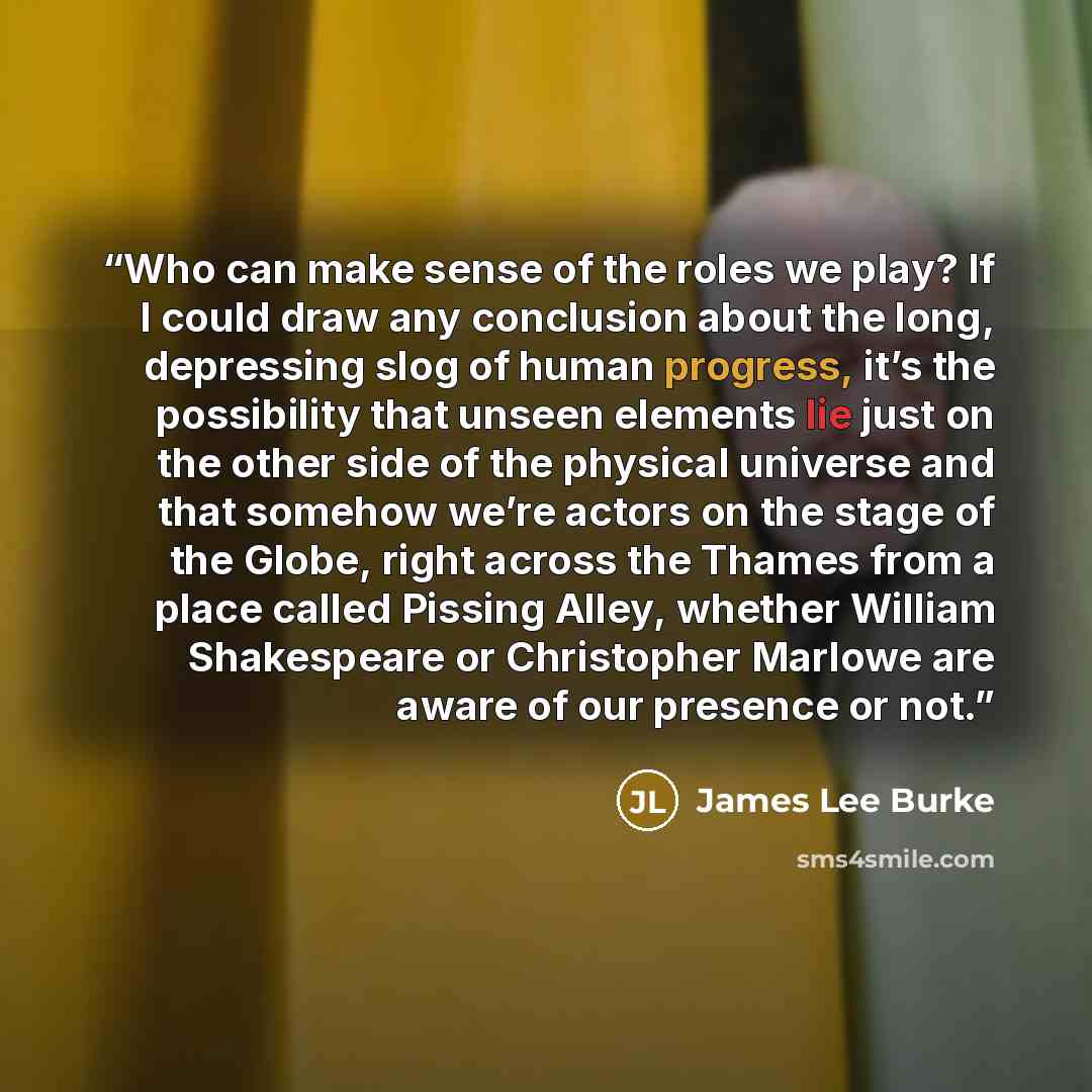 “Who can make sense of the roles we play? If I could draw any conclusion about the long, depressing slog of human progress, it’s the possibility that unseen elements lie just on the other side of the physical universe and that somehow we’re actors on the stage of the Globe, right across the Thames…” quote by James Lee Burke