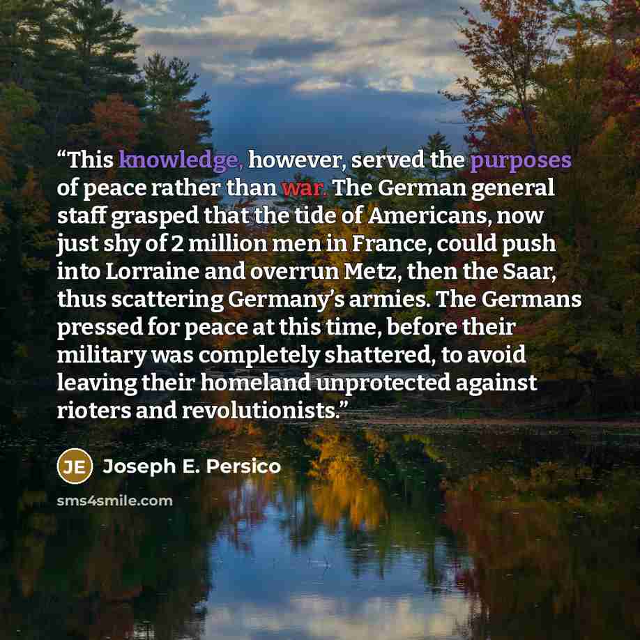 “This knowledge, however, served the purposes of peace rather than war. The German general staff grasped that the tide of Americans, now just shy of 2 million men in France, could push into Lorraine and overrun Metz, then the Saar, thus scattering Germany’s armies. The Germans pressed for peace at…” quote by Joseph E. Persico