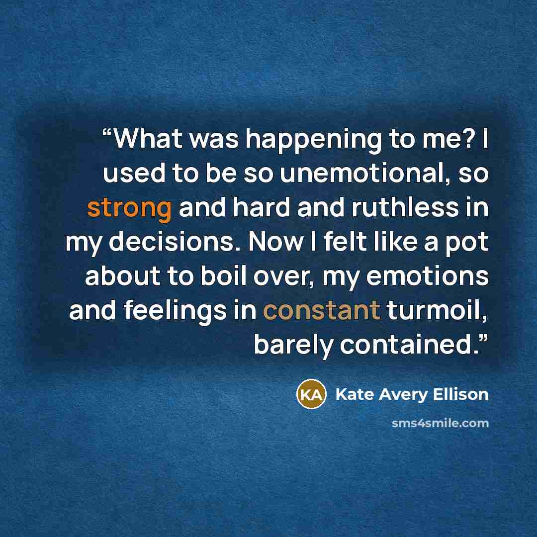 “What was happening to me? I used to be so unemotional, so strong and hard and ruthless in my decisions. Now I felt like a pot about to boil over, my emotions and feelings in constant turmoil, barely contained.” quote by Kate Avery Ellison