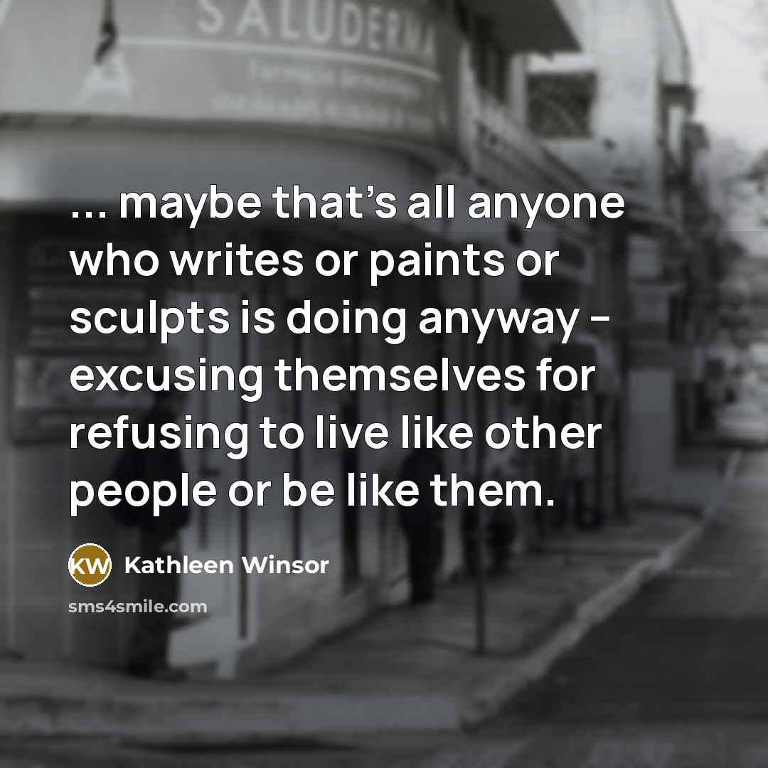 “... maybe that's all anyone who writes or paints or sculpts is doing anyway -- excusing themselves for refusing to live like other people or be like them.” quote by Kathleen Winsor