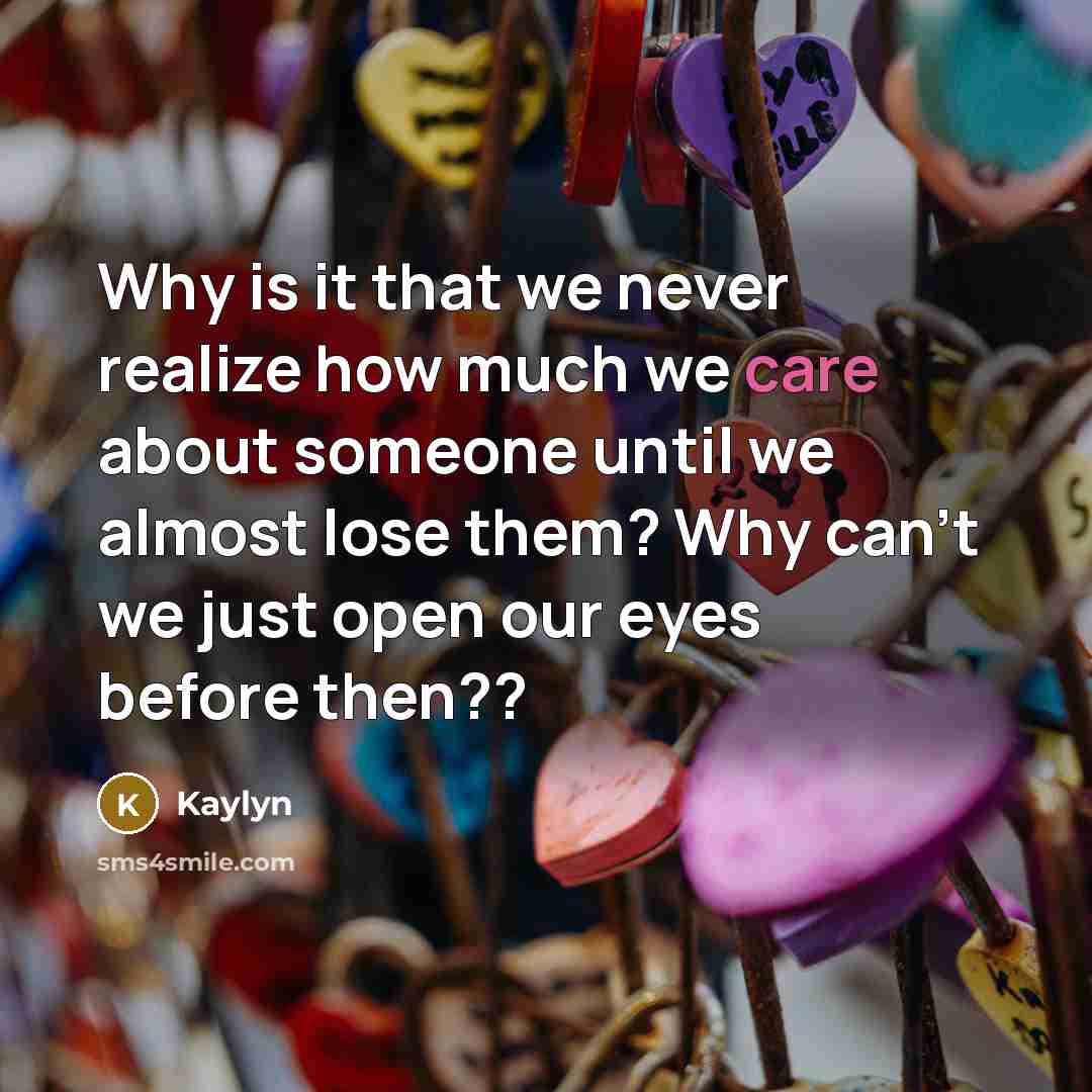 “Why is it that we never realize how much we care about someone until we almost lose them? Why can't we just open our eyes before then??” quote by Kaylyn