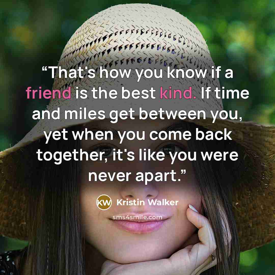 “That's how you know if a friend is the best kind. If time and miles get between you, yet when you come back together, it's like you were never apart.” quote by Kristin Walker