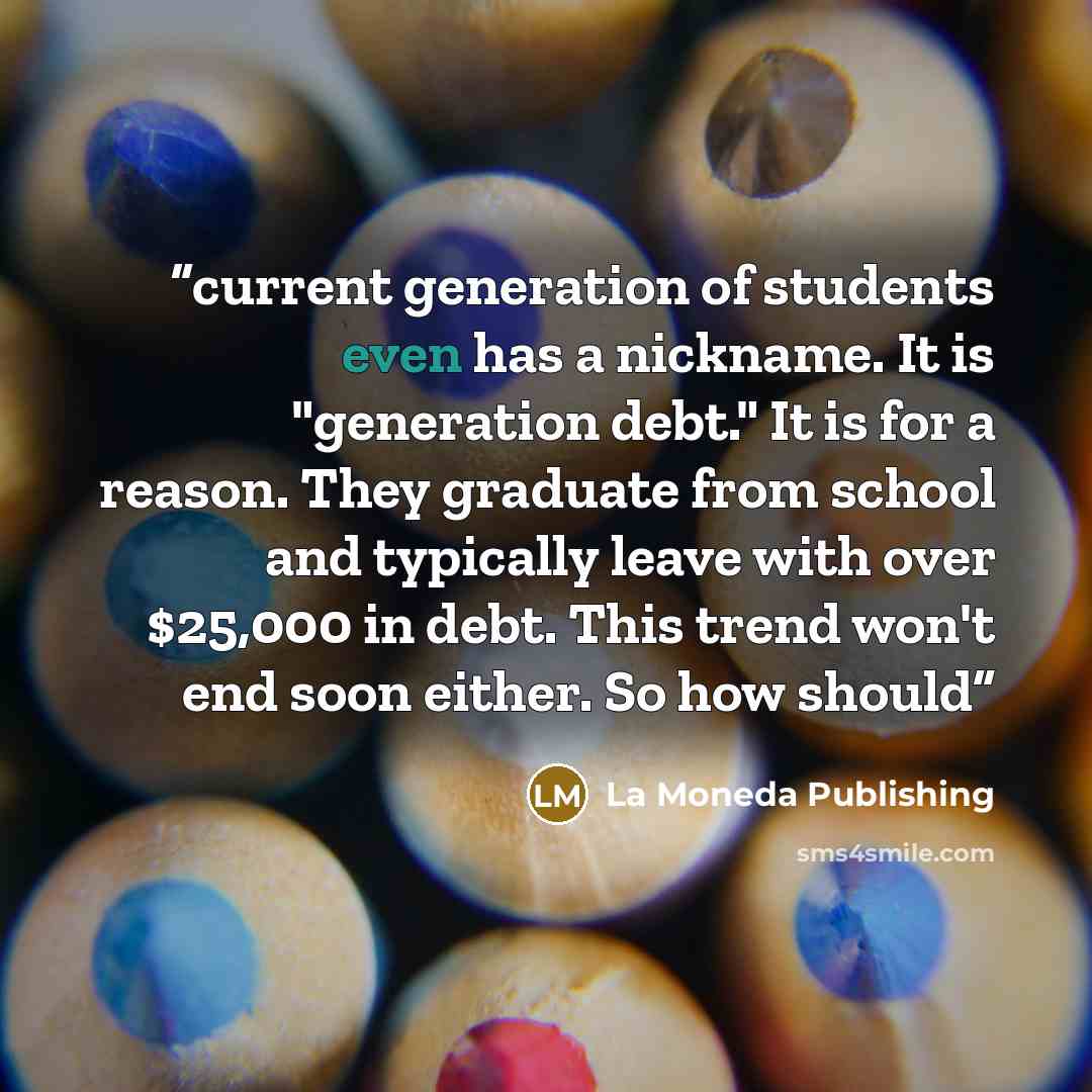 “current generation of students even has a nickname. It is "generation debt." It is for a reason. They graduate from school and typically leave with over $25,000 in debt. This trend won't end soon either. So how should” quote by La Moneda Publishing