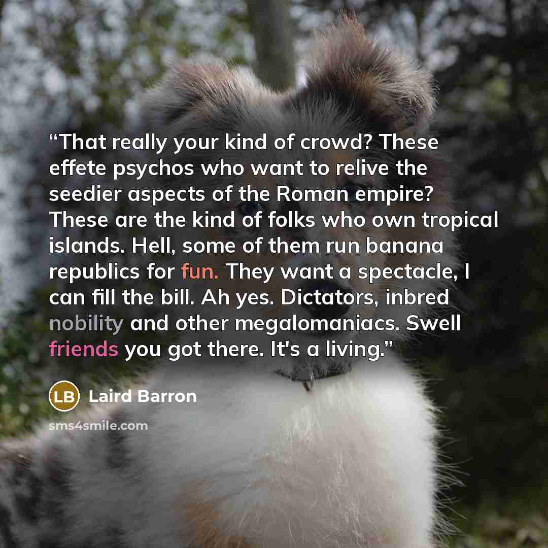 “That really your kind of crowd? These effete psychos who want to relive the seedier aspects of the Roman empire? These are the kind of folks who own tropical islands. Hell, some of them run banana republics for fun. They want a spectacle, I can fill the bill. Ah yes. Dictators, inbred nobility and…” quote by Laird Barron