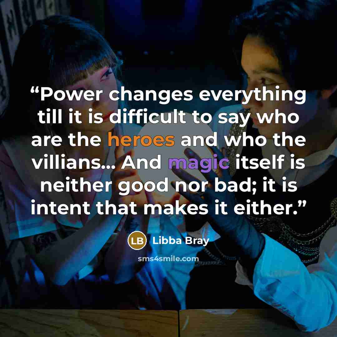 “Power changes everything till it is difficult to say who are the heroes and who the villians... And magic itself is neither good nor bad; it is intent that makes it either.” quote by Libba Bray