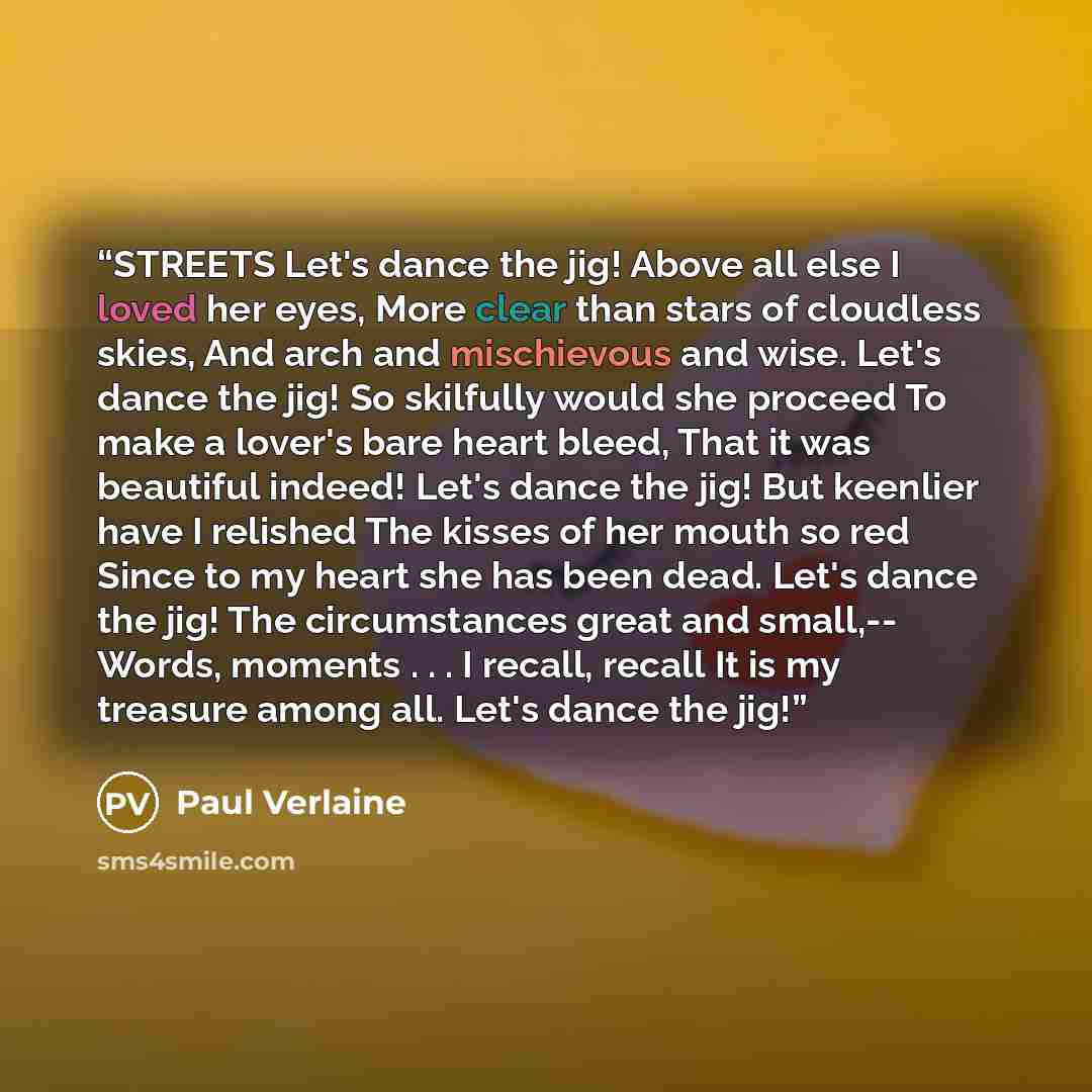 “STREETS Let's dance the jig! Above all else I loved her eyes, More clear than stars of cloudless skies, And arch and mischievous and wise. Let's dance the jig! So skilfully would she proceed To make a lover's bare heart bleed, That it was beautiful indeed! Let's dance the jig! But keenlier have I…” quote by Paul Verlaine