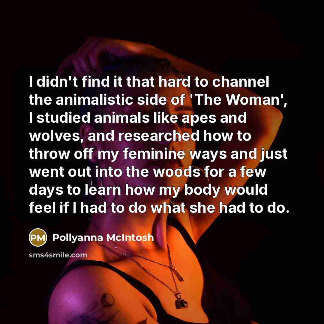 “I didn't find it that hard to channel the animalistic side of 'The Woman', I studied animals like apes and wolves, and researched how to throw off my feminine ways and just went out into the woods for a few days to learn how my body would feel if I had to do what she had to do.” quote by Pollyanna McIntosh