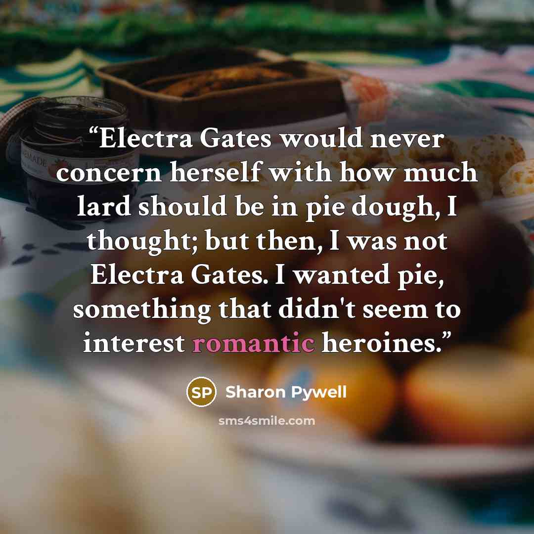 “Electra Gates would never concern herself with how much lard should be in pie dough, I thought; but then, I was not Electra Gates. I wanted pie, something that didn't seem to interest romantic heroines.” quote by Sharon Pywell