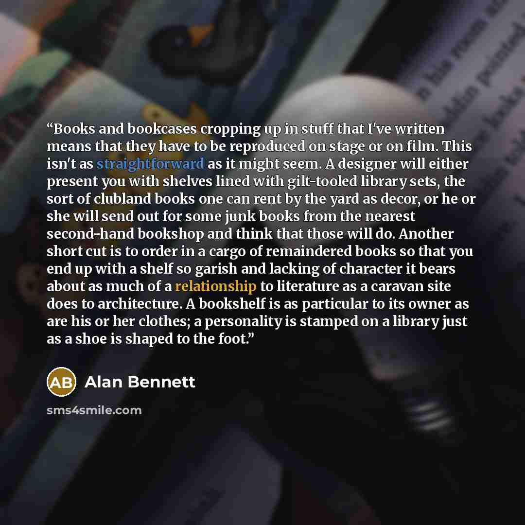 “Books and bookcases cropping up in stuff that I've written means that they have to be reproduced on stage or on film. This isn't as straightforward as it might seem. A designer will either present you with shelves lined with gilt-tooled library sets, the sort of clubland books one can rent by the…” quote by Alan Bennett
