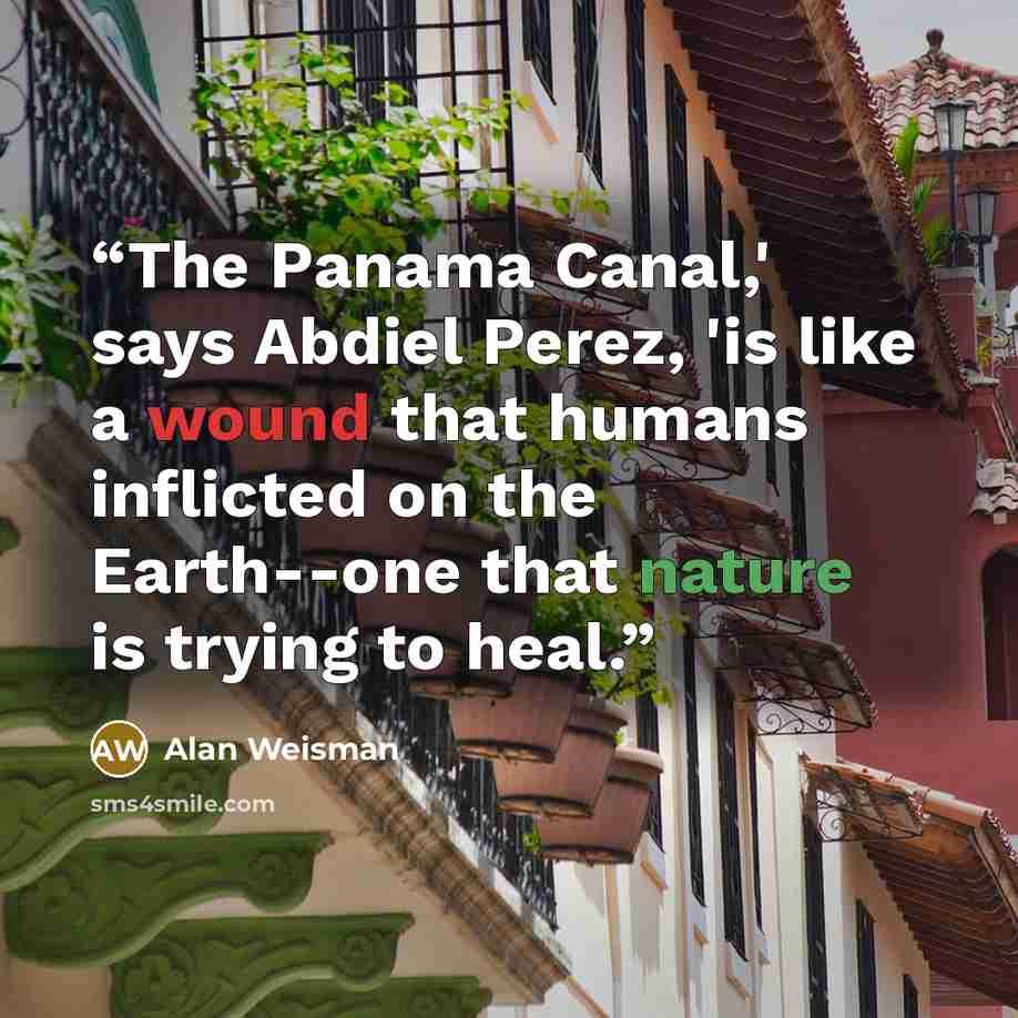 “The Panama Canal,' says Abdiel Perez, 'is like a wound that humans inflicted on the Earth--one that nature is trying to heal.” quote by Alan Weisman