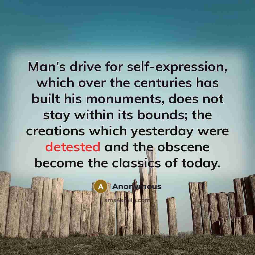 “Man's drive for self-expression, which over the centuries has built his monuments, does not stay within its bounds; the creations which yesterday were detested and the obscene become the classics of today.” quote by Anonymous