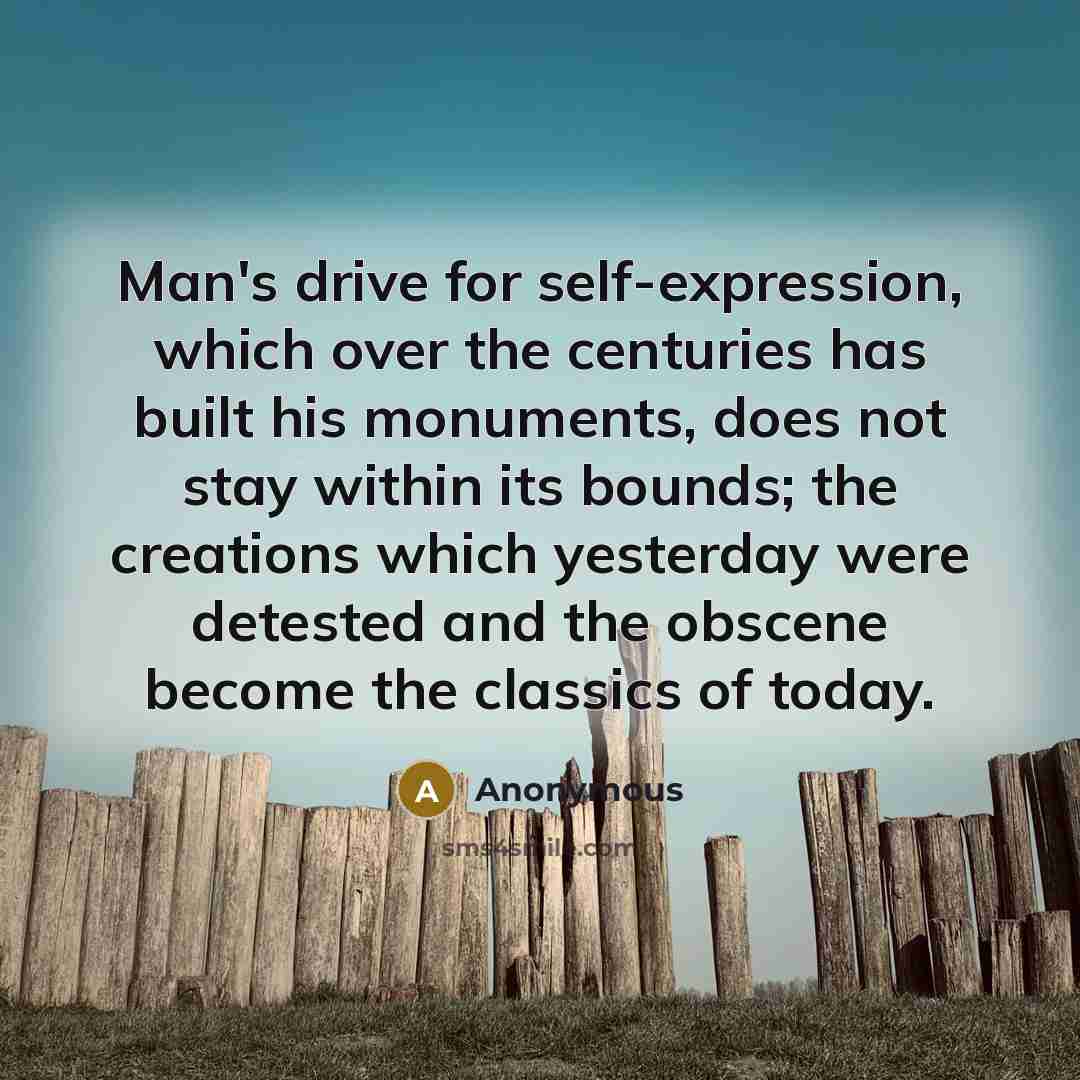 “Man's drive for self-expression, which over the centuries has built his monuments, does not stay within its bounds; the creations which yesterday were detested and the obscene become the classics of today.” quote by Anonymous