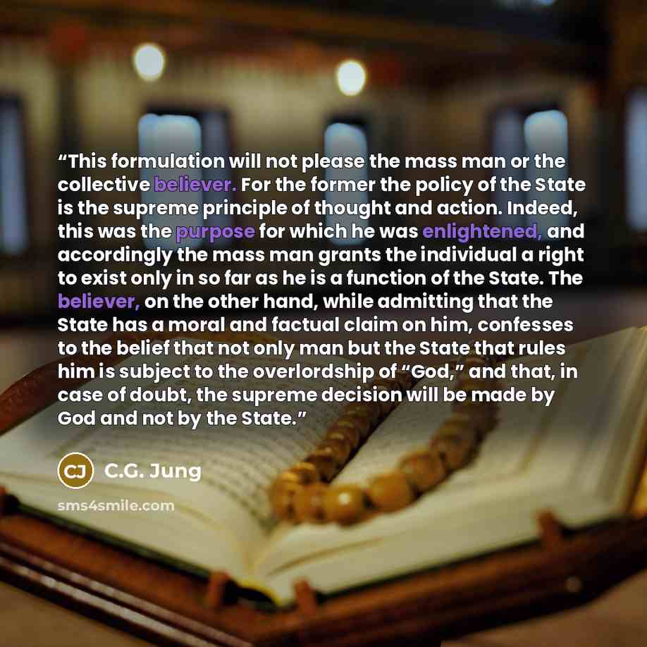 “This formulation will not please the mass man or the collective believer. For the former the policy of the State is the supreme principle of thought and action. Indeed, this was the purpose for which he was enlightened, and accordingly the mass man grants the individual a right to exist only in so…” quote by C.G. Jung