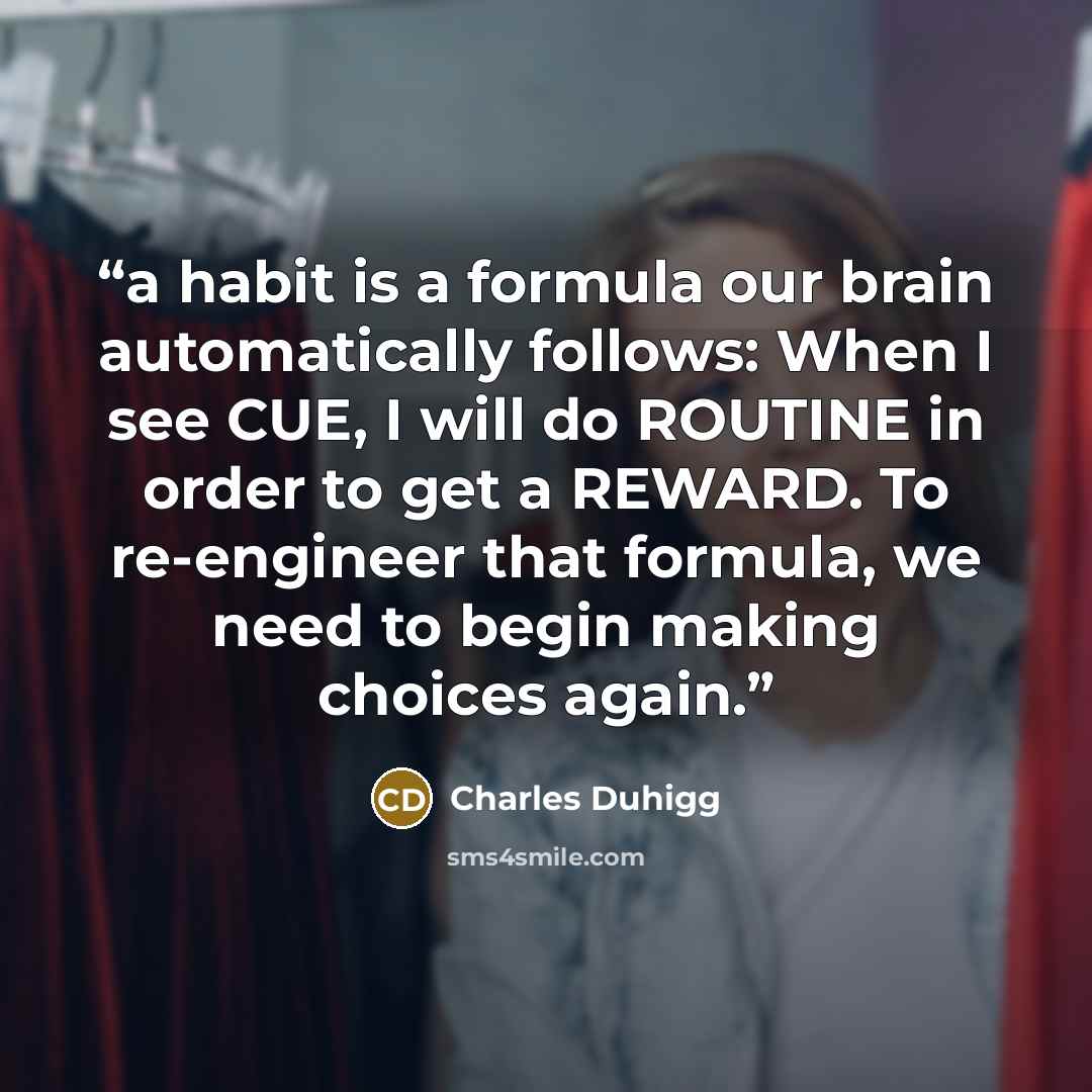 “a habit is a formula our brain automatically follows: When I see CUE, I will do ROUTINE in order to get a REWARD. To re-engineer that formula, we need to begin making choices again.” quote by Charles Duhigg