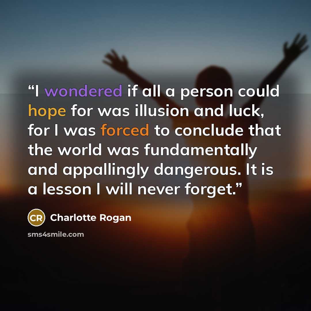 “I wondered if all a person could hope for was illusion and luck, for I was forced to conclude that the world was fundamentally and appallingly dangerous. It is a lesson I will never forget.” quote by Charlotte Rogan