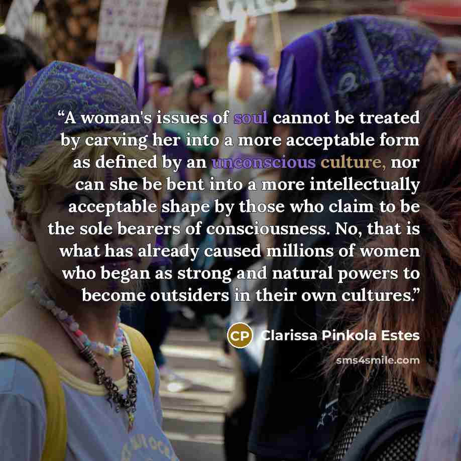 “A woman's issues of soul cannot be treated by carving her into a more acceptable form as defined by an unconscious culture, nor can she be bent into a more intellectually acceptable shape by those who claim to be the sole bearers of consciousness. No, that is what has already caused millions of…” quote by Clarissa Pinkola Estés