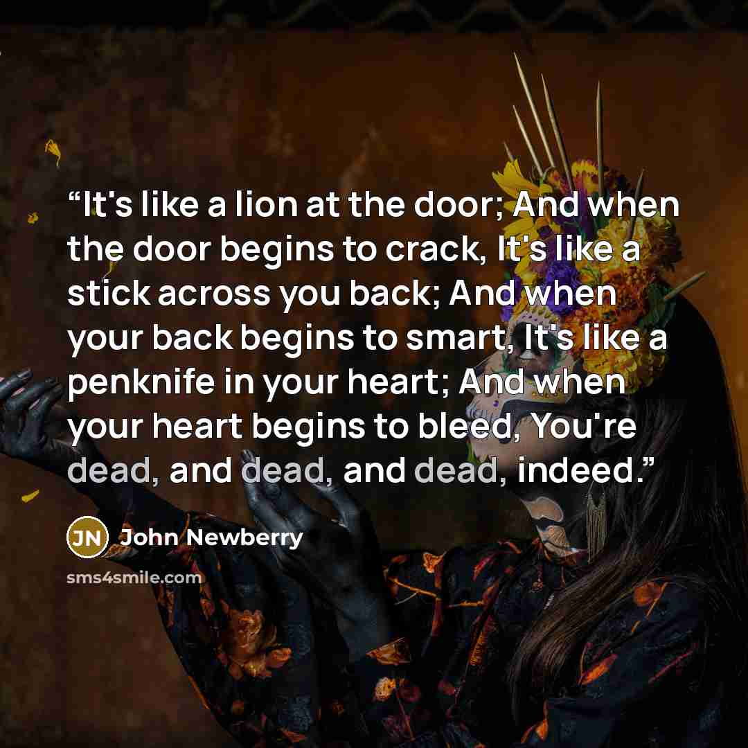 “It's like a lion at the door; And when the door begins to crack, It's like a stick across you back; And when your back begins to smart, It's like a penknife in your heart; And when your heart begins to bleed, You're dead, and dead, and dead, indeed.” quote by John Newberry
