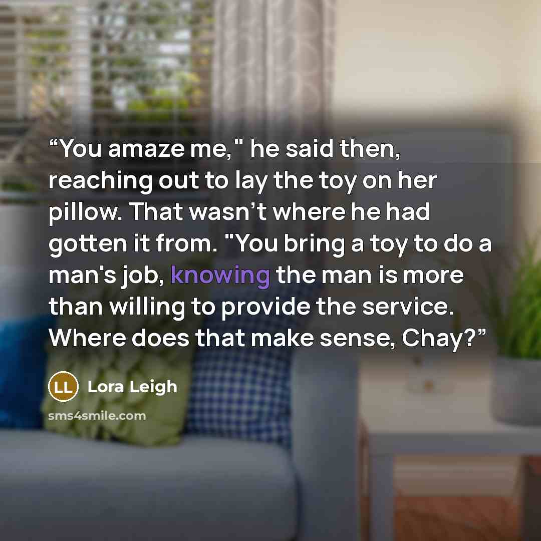 “You amaze me," he said then, reaching out to lay the toy on her pillow. That wasn't where he had gotten it from. "You bring a toy to do a man's job, knowing the man is more than willing to provide the service. Where does that make sense, Chay?” quote by Lora Leigh