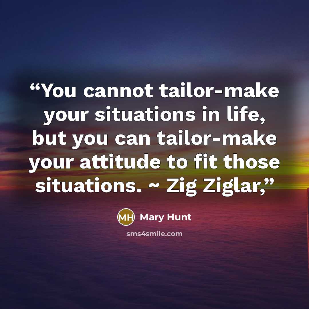 “You cannot tailor-make your situations in life, but you can tailor-make your attitude to fit those situations. ~ Zig Ziglar,” quote by Mary Hunt