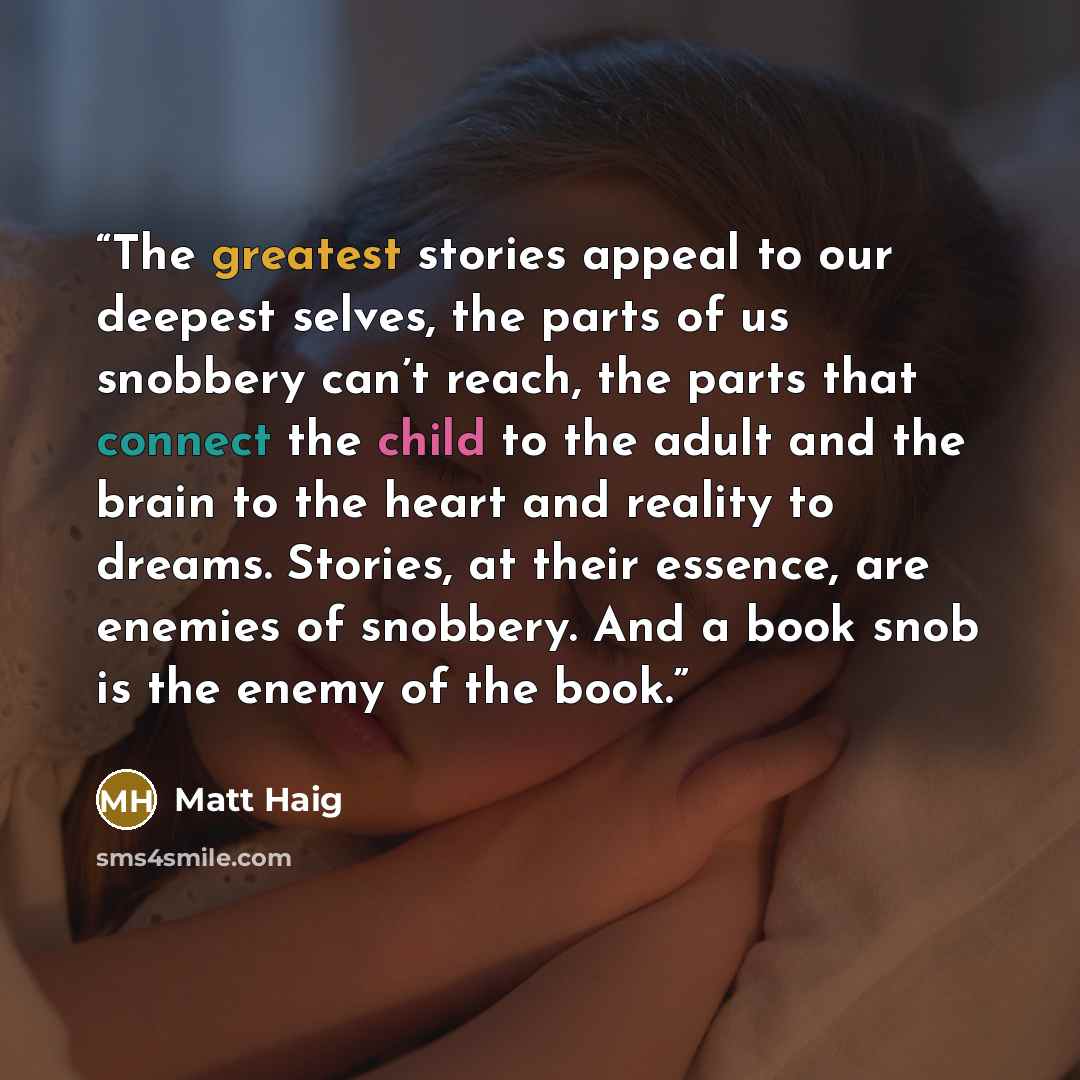 “The greatest stories appeal to our deepest selves, the parts of us snobbery can’t reach, the parts that connect the child to the adult and the brain to the heart and reality to dreams. Stories, at their essence, are enemies of snobbery. And a book snob is the enemy of the book.” quote by Matt Haig